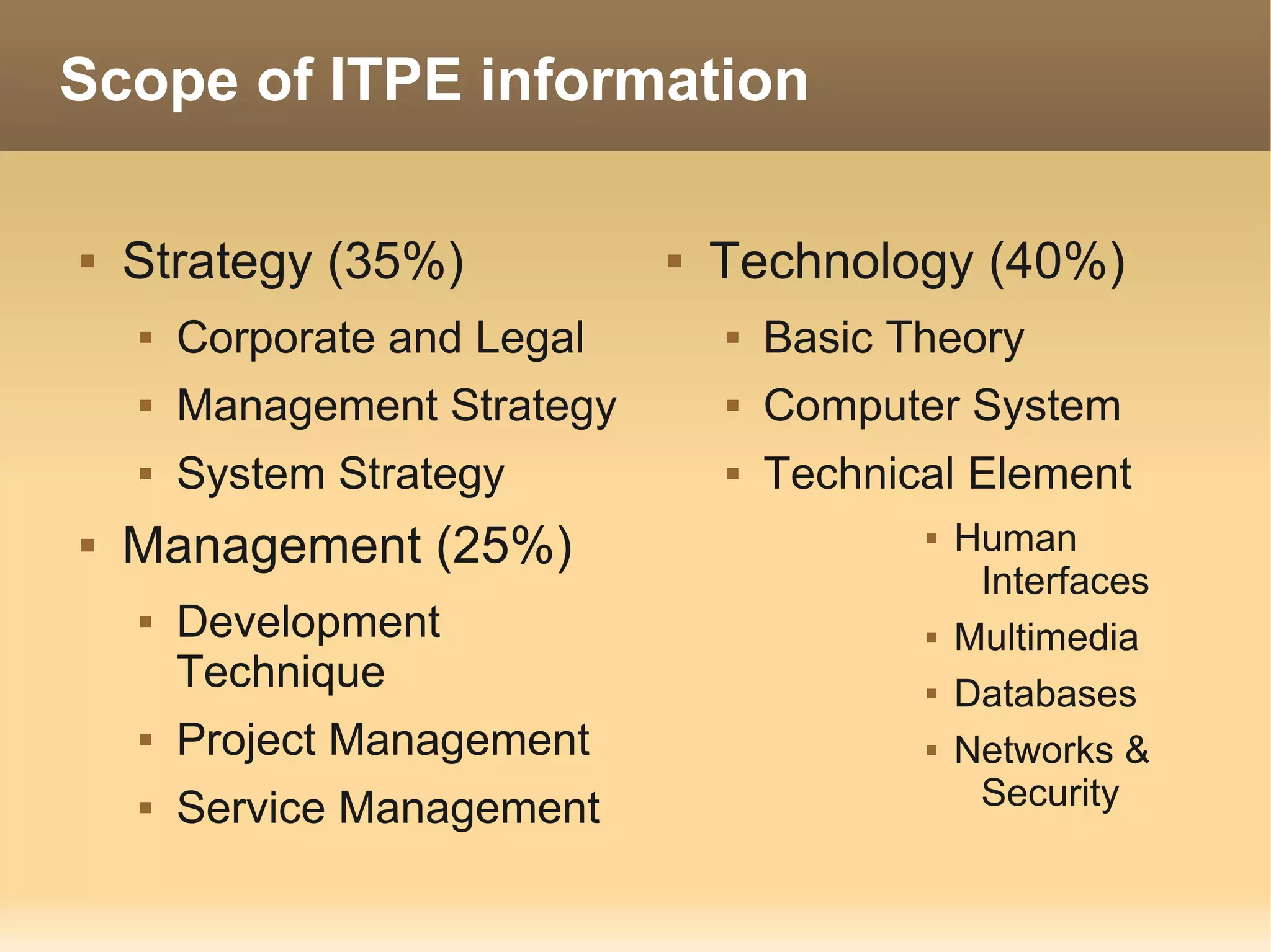 Scope of ITPE information

   Strategy (35%)               Technology (40%)
       Corporate and Legal          Basic Theory
       Management Strategy          Computer System
       System Strategy              Technical Element
   Management (25%)                            Human
                                                  Interfaces
       Development                             Multimedia
        Technique                               Databases
       Project Management                      Networks &
       Service Management                        Security
 