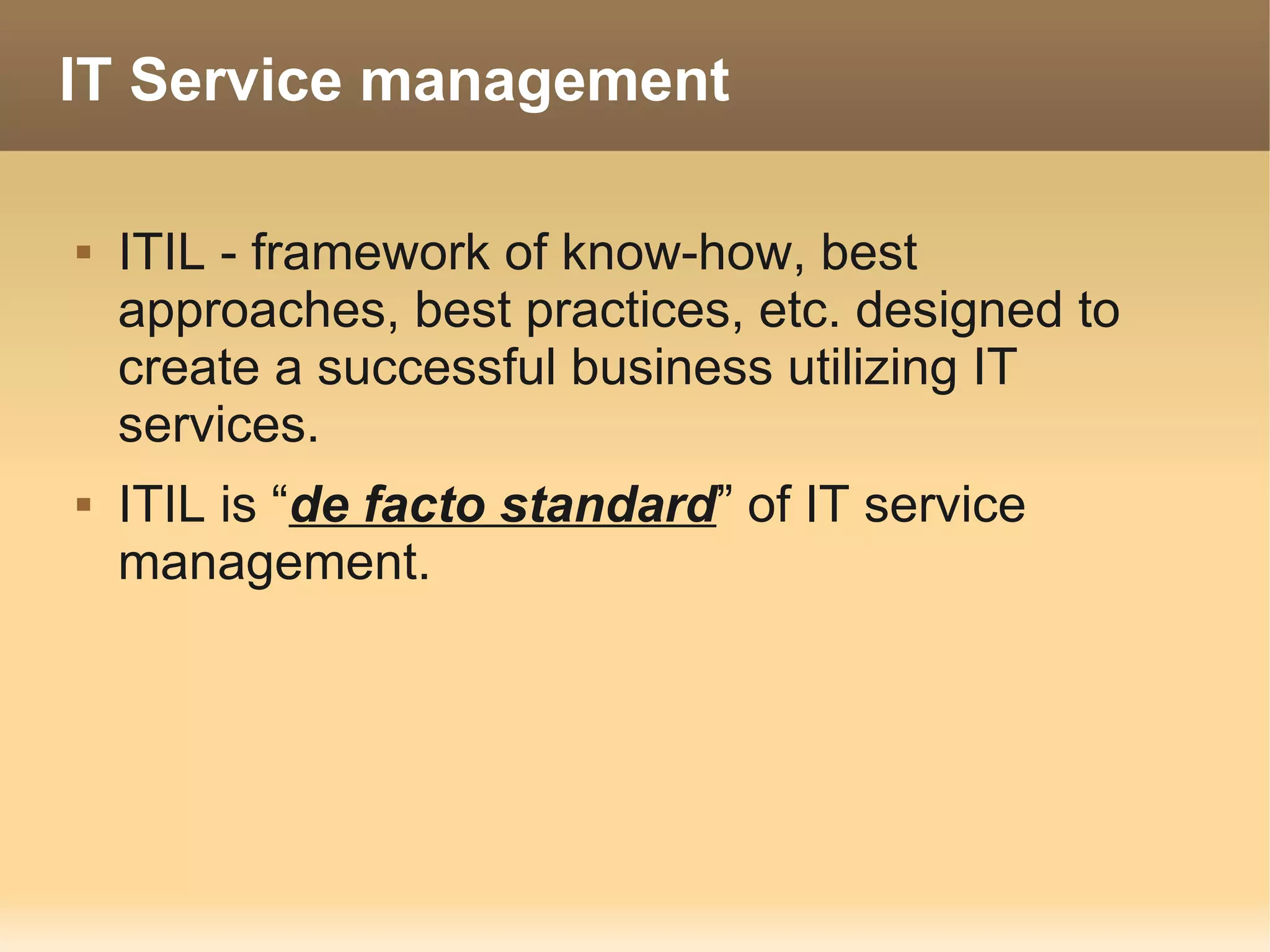 IT Service management

   ITIL - framework of know-how, best
    approaches, best practices, etc. designed to
    create a successful business utilizing IT
    services.
   ITIL is “de facto standard” of IT service
    management.
 