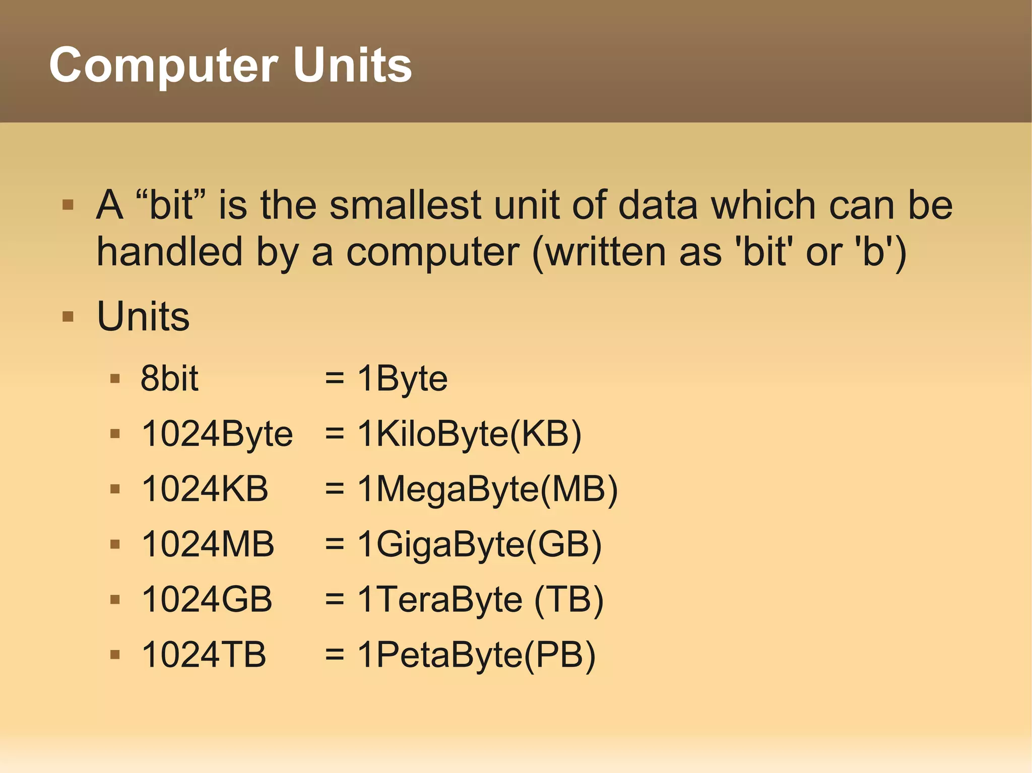 Computer Units

   A “bit” is the smallest unit of data which can be
    handled by a computer (written as 'bit' or 'b')
   Units
       8bit      = 1Byte
       1024Byte = 1KiloByte(KB)
       1024KB    = 1MegaByte(MB)
       1024MB    = 1GigaByte(GB)
       1024GB    = 1TeraByte (TB)
       1024TB    = 1PetaByte(PB)
 