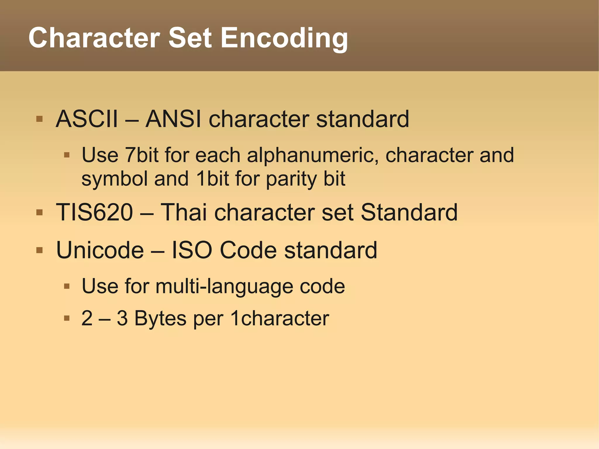 Character Set Encoding

   ASCII – ANSI character standard
       Use 7bit for each alphanumeric, character and
        symbol and 1bit for parity bit
   TIS620 – Thai character set Standard
   Unicode – ISO Code standard
       Use for multi-language code
       2 – 3 Bytes per 1character
 