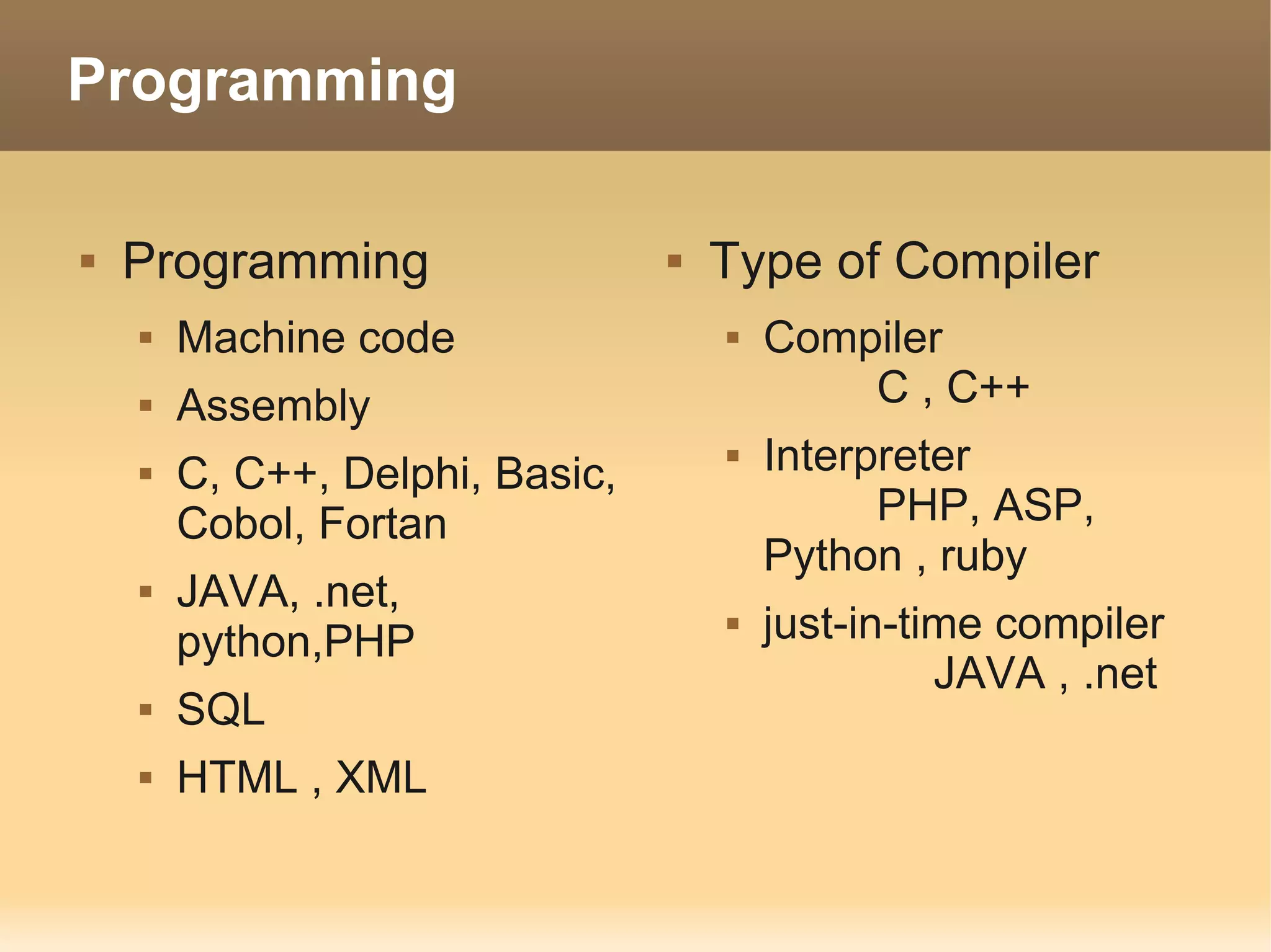 Programming

   Programming                     Type of Compiler
       Machine code                    Compiler
       Assembly                             C , C++
       C, C++, Delphi, Basic,
                                        Interpreter
        Cobol, Fortan                          PHP, ASP,
                                         Python , ruby
       JAVA, .net,
        python,PHP
                                        just-in-time compiler
                                                   JAVA , .net
       SQL
       HTML , XML
 