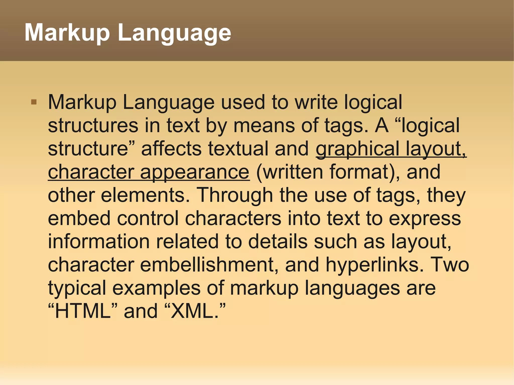 Markup Language

   Markup Language used to write logical
    structures in text by means of tags. A “logical
    structure” affects textual and graphical layout,
    character appearance (written format), and
    other elements. Through the use of tags, they
    embed control characters into text to express
    information related to details such as layout,
    character embellishment, and hyperlinks. Two
    typical examples of markup languages are
    “HTML” and “XML.”
 