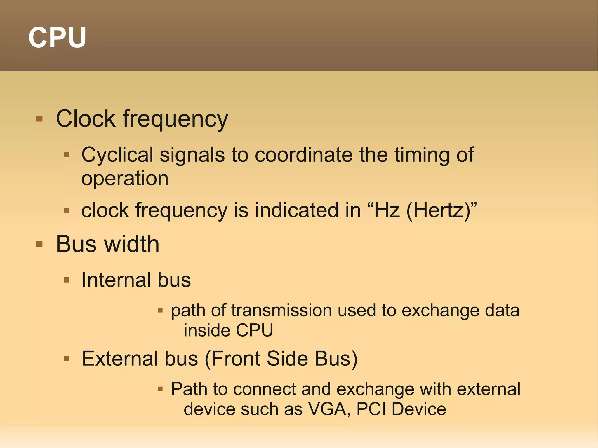 CPU

   Clock frequency
       Cyclical signals to coordinate the timing of
        operation
       clock frequency is indicated in “Hz (Hertz)”
   Bus width
       Internal bus
                   path of transmission used to exchange data
                     inside CPU
       External bus (Front Side Bus)
                   Path to connect and exchange with external
                     device such as VGA, PCI Device
 
