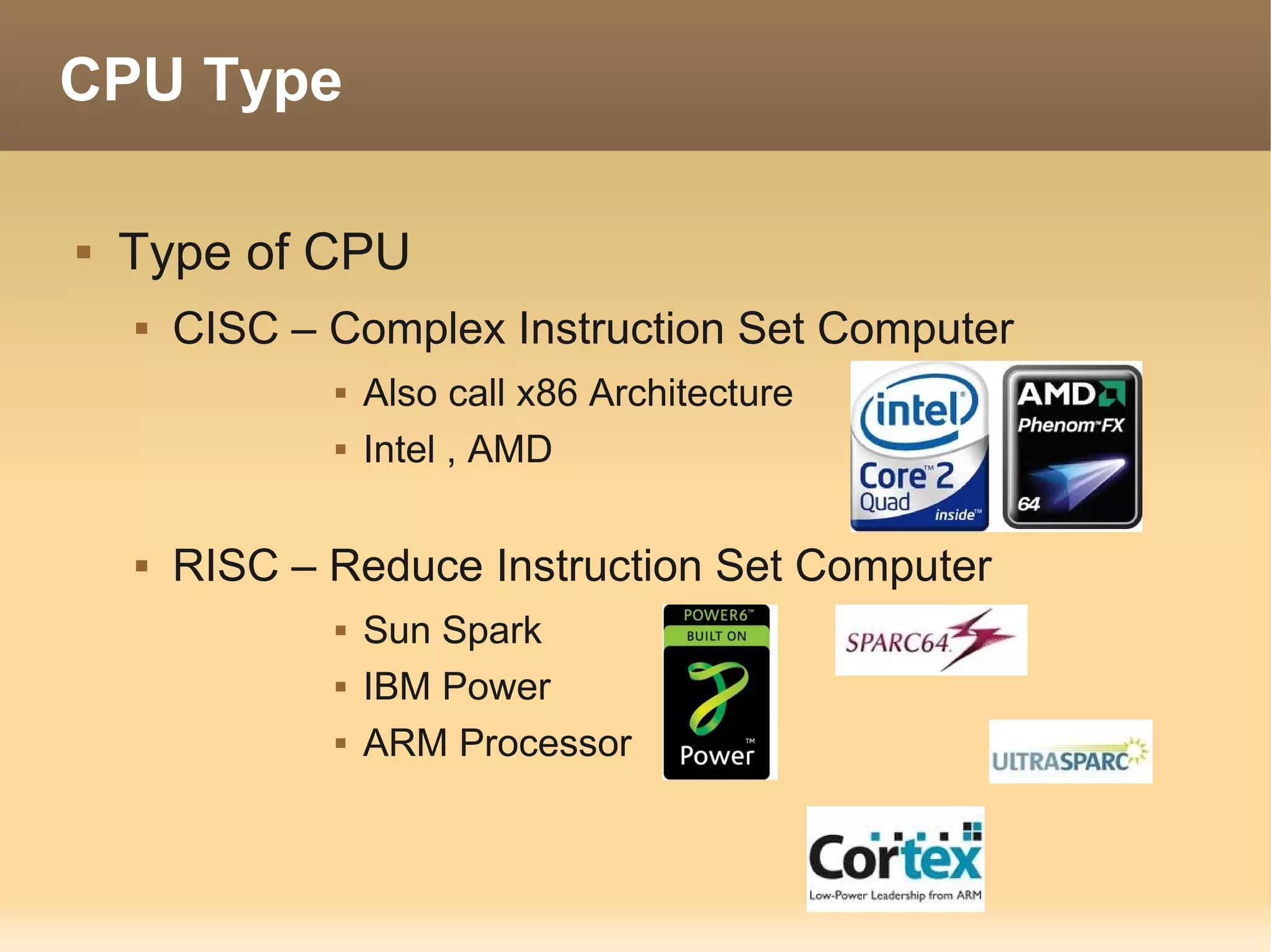 CPU Type

   Type of CPU
       CISC – Complex Instruction Set Computer
                  Also call x86 Architecture
                  Intel , AMD

       RISC – Reduce Instruction Set Computer
                  Sun Spark
                  IBM Power
                  ARM Processor
 