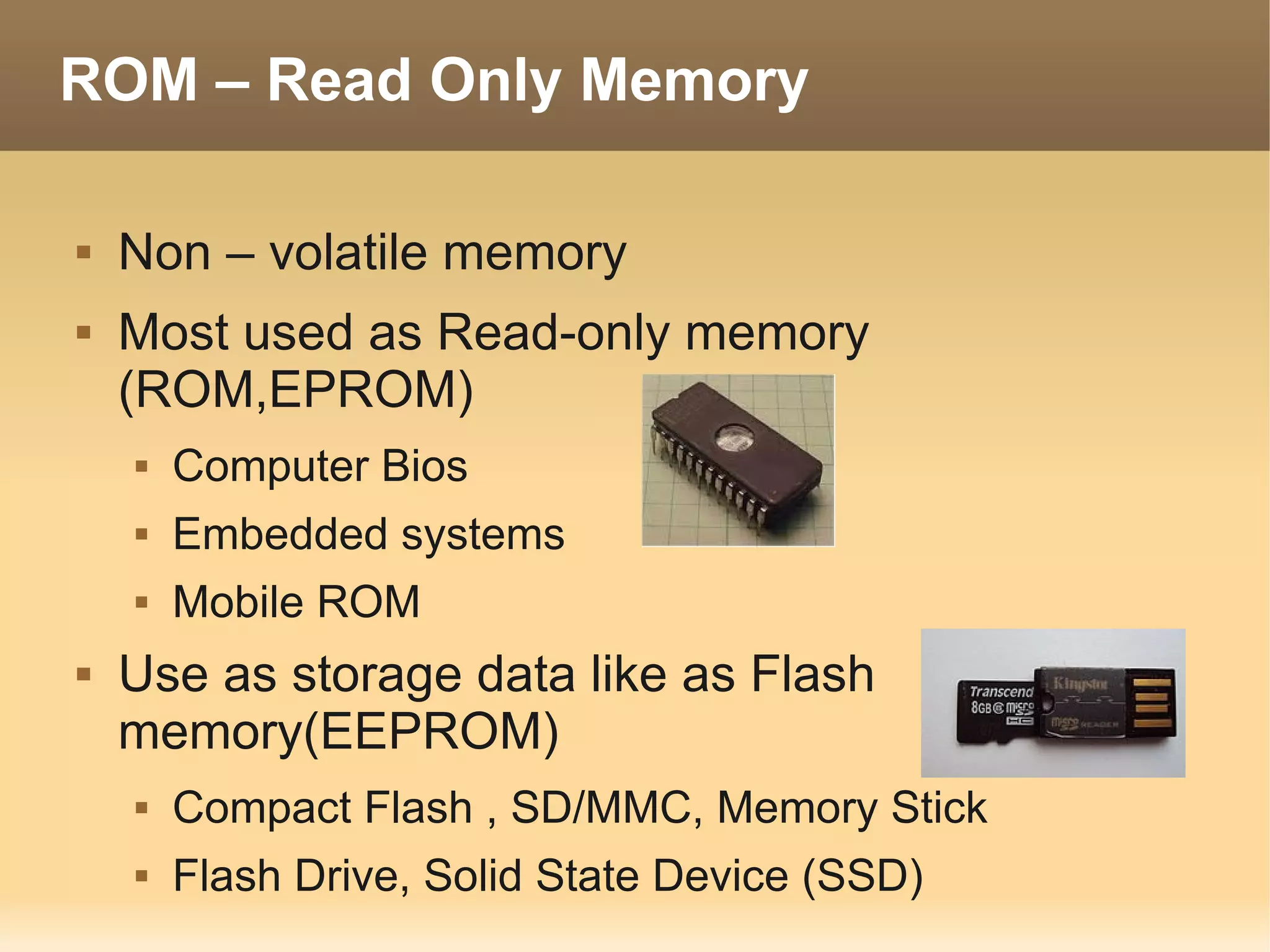 ROM – Read Only Memory

   Non – volatile memory
   Most used as Read-only memory
    (ROM,EPROM)
       Computer Bios
       Embedded systems
       Mobile ROM
   Use as storage data like as Flash
    memory(EEPROM)
       Compact Flash , SD/MMC, Memory Stick
       Flash Drive, Solid State Device (SSD)
 