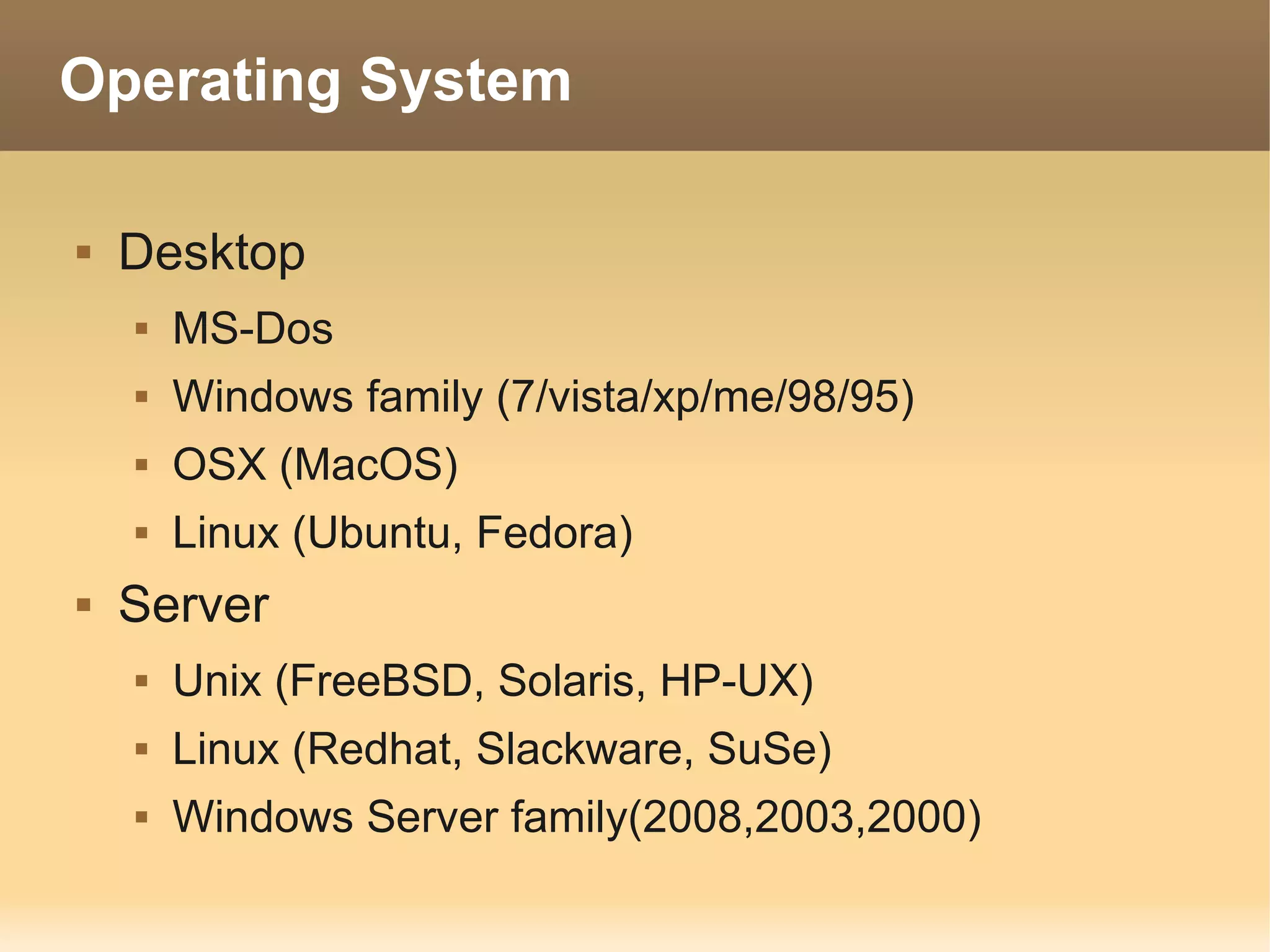 Operating System

   Desktop
       MS-Dos
       Windows family (7/vista/xp/me/98/95)
       OSX (MacOS)
       Linux (Ubuntu, Fedora)
   Server
       Unix (FreeBSD, Solaris, HP-UX)
       Linux (Redhat, Slackware, SuSe)
       Windows Server family(2008,2003,2000)
 