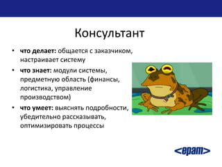 Консультант
• что делает: общается с заказчиком,
  настраивает систему
• что знает: модули системы,
  предметную область (финансы,
  логистика, управление
  производством)
• что умеет: выяснять подробности,
  убедительно рассказывать,
  оптимизировать процессы
 