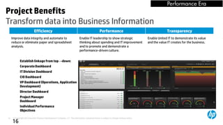 Performance Era
Project Benefits
Transform data into Business Information
                            Efficiency                                                            Performance                                          Transparency
     Improve data integrity and automate to                                  Enable IT leadership to show strategic                       Enable United IT to demonstrate its value
     reduce or eliminate paper and spreadsheet                               thinking about spending and IT improvement                   and the value IT creates for the business.
     analysis.                                                               and to promote and demonstrate a
                                                                             performance-driven culture.


             Establish linkage from top→down:
             Corporate Dashboard
             IT Division Dashboard
             CIO Dashboard
             VP Dashboard (Operations, Application
             Development)
             Director Dashboard                                                                                         Go
             Project Manager                                                                                          Forward            KPI View
             Dashboard
                                                                                                                      Metrics
             Individual Performance
             Objectives

16    © Copyright 2012 Hewlett-Packard Development Company, L.P. The information contained herein is subject to change without notice.
     16
 