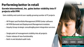 Performing better in retail
Garmin International, Inc. gains better visibility into IT
projects with PPM
Gain visibility and control over rapidly growing number of IT projects
SOLUTION
      –   HP Project and Portfolio Management (PPM) Center software
      –   HP PPM Demand and Deployment Management modules
      –   Acquity Group strategic consulting&system integration services
RESULTS
      –   Single point of management visibility into all projects
      –   Faster release of new functionality                                                                                                    Strategy, Planning, and Governance

      –   Built-in and detailed audit trails                                                                                                  Security Intelligence and Risk Management

                                                                                                                                         Application
                                                                                                                                          Lifecycle         IT Operations         Information
                                                                                                                                                            Management            Management
                                                                                                                                         Management

 17   © Copyright 2012 Hewlett-Packard Development Company, L.P. The information contained herein is subject to change without notice.
                                                                                                                                              Extensibility, Orchestration, and Analytics
                                                                                                                                                          Services and Support
 