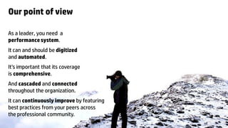 Our point of view

As a leader, you need a
performance system.
It can and should be digitized
and automated.
It’s important that its coverage
is comprehensive.
And cascaded and connected
throughout the organization.
It can continuously improve by featuring
best practices from your peers across
the professional community.
6   © Copyright 2012 Hewlett-Packard Development Company, L.P. The information contained herein is subject to change without notice.
 
