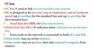 I2C bus
●I2C bus used to link microcontrollers into systems.
●I2C is designed to be low cost, easy to implement, and of moderate
speed (up to 100kbps for the standard bus and up to 400 kbps for
the extended bus).
● Serial data line (SDL) for data transmission.
●Serial clock line (SCL) indicates when valid data are on the data
line.
● Every node in the network is connected to both SCL and SDL.
●Some nodes may act as bus masters .
●Other nodes may act as slaves that only respond to requests from
masters.
 