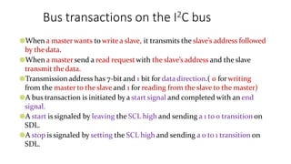 Bus transactions on the I2C bus
●When a masterwants to write a slave, it transmits the slave’s address followed
by the data.
●When a mastersend a read requestwith the slave’saddress and the slave
transmit the data.
●Transmission address has 7-bit and 1 bit for data direction.( 0 forwriting
from the master to the slave and 1 for reading from the slave to the master)
●A bus transaction is initiated by a start signal and completed with an end
signal.
●A start is signaled by leaving the SCL high and sending a 1 to 0 transition on
SDL.
●A stop is signaled by setting the SCL high and sending a 0 to 1 transition on
SDL.
 