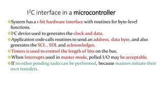 I2C interface in a microcontroller
●System has a 1-bit hardware interface with routines for byte-level
functions.
●I2C device used to generates the clock and data.
●Application code calls routines to send an address, data byte, and also
generates the SCL , SDL and acknowledges.
●Timers is used to control the length of bits on the bus.
●When Interrupts used in master mode, polled I/O may be acceptable.
●If no other pending tasks can be performed, because masters initiate their
own transfers.
 