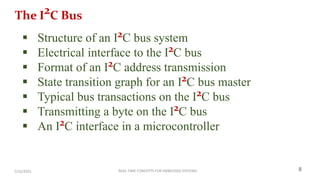 REAL TIME CONCEPTS FOR EMBEDDED SYSTEMS
7/15/2025 8
The I2C Bus
 Structure of an I2C bus system
 Electrical interface to the I2C bus
 Format of an I2C address transmission
 State transition graph for an I2C bus master
 Typical bus transactions on the I2C bus
 Transmitting a byte on the I2C bus
 An I2C interface in a microcontroller
 