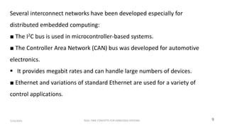 REAL TIME CONCEPTS FOR EMBEDDED SYSTEMS
7/15/2025 9
Several interconnect networks have been developed especially for
distributed embedded computing:
■ The I2C bus is used in microcontroller-based systems.
■ The Controller Area Network (CAN) bus was developed for automotive
electronics.
 It provides megabit rates and can handle large numbers of devices.
■ Ethernet and variations of standard Ethernet are used for a variety of
control applications.
 