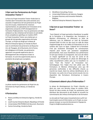 3 Qui sont les Partenaires du Projet                                                 MindShare Consulting, France
         Innovative Trainer ?                                                                 Universidad Politecnica de Valencia, Espagne
                                                                                              European Business and Innovation Network,
         La force du Projet Innovative Trainer réside dans la                                  Belgique
         manière dont l'innovation des outils existants sera                                  National Enterprise Network, Royaume-Uni
         associée à l'expérience de huit partenaires du Projet
         issus de six pays, notamment les instances
         représentatives, les spécialistes de l'innovation et les                          5 Qu'est-ce que Innovative Trainer va
         organismes consacrés à l'EFP (Enseignement et                                     livrer?
         Formation Professionnels). Tous les partenaires ont déjà
         collaboré sur des initiatives de formation et sont dotés
         d'une compétence spécifique en matière d'EFP.                                      Tout d'abord, le Projet permettra d'améliorer la qualité
         Le Projet Innovative Trainer sera réalisé par un                                  de la formation à la disposition des Formateurs et
                                                                                           Mentors d'Entreprises, en effectuant un bilan de
         groupe de huit grandes organisations de toute
                                                                                           référence, puis en élaborant un outil de formation
         l'Europe. Le Projet est dirigé par le Newry &
                                                                                           innovant basé à la fois sur des cours en salle de classe
         Mourne Enterprise Agency en Irlande du Nord
                                                                                           d'apprentissage de la vie réelle et d'interaction et sur le
         avec la contribution de partenaires du Royaume-                                   contenu des cours en ligne. L'objectif de la formation
         Uni, de l'Espagne, de la Roumanie, de la France,                                  n'est pas seulement d'enseigner les connaissances
         de la Belgique et d'Irlande. Les partenaires                                      requises pour fournir une assistance compétente
         apportent une grande expérience dans le                                           personnalisée, mais aussi d'améliorer leur performance
         développement des entreprises et dans la                                          en tant que mentors et enseignants. Ceci aura de même
         formation. Ils sont très expérimentés dans la                                     un impact significatif sur les taux de survie et de
         prestation de projets pan-européens.                                              croissance des entreprises en phase de démarrage et
                                                                                           celles nouvellement créées avec qui ils travaillent. Le
                                                                                           cours "Train the Trainer" de l'innovation non-
                                                                                           technologique fera l'objet d'un test pilote avec 36
                                                                                           Formateurs et Mentors d'Entreprises ainsi que 60
                                                                                           personnes confrontées à des difficultés d'accès au
                                                                                           marché du travail, étant les ultimes bénéficiaires de la
                                                                                           formation. Les outils mis à l'essai seront ensuite mis à la
                                                                                           disposition des formateurs d'entreprises à travers
                                                                                           l'Europe.

                                                                                           6 Comment obtenir plus d'information ?
         La photo montre les partenaires du Projet lors du
         lancement du Projet à Newry, en Irlande du                                        La phase de développement du Projet s'étendra sur
         Nord.                                                                             deux ans, avec une dernière étape en octobre 2014.
                                                                                           Durant les deux années du Projet, les partenaires vont
                                                                                           distribuer des documents et des études et recueillir les
         4 Partenaires                                                                     commentaires des milieux d'entreprises et de formation.
              Newry and Mourne Enterprise Agency, Irlande du                              Le site web du Projet www.innovativetrainer.eu/fr/ est
               Nord                                                                        la principale source d'information sur le Projet, ou vous
              Louth County Enterprise Board, République d'Irlande                         pouvez envoyer un courriel directement à l'équipe du
              Universitatea POLITEHNICA din Bucuresti, Roumanie                           Projet à info@innovativetrainer.eu
              Canice Consulting, Irlande du Nord




This project has been funded with support from the European Commission                                                                   .
The author is solely responsible for this publication (communication) and the Commission
accepts no responsibility for any use may be made of the information contained therein.
 