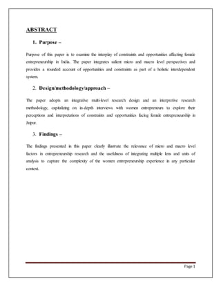 Page 1
ABSTRACT
1. Purpose –
Purpose of this paper is to examine the interplay of constraints and opportunities affecting female
entrepreneurship in India. The paper integrates salient micro and macro level perspectives and
provides a rounded account of opportunities and constraints as part of a holistic interdependent
system.
2. Design/methodology/approach –
The paper adopts an integrative multi-level research design and an interpretive research
methodology, capitalizing on in-depth interviews with women entrepreneurs to explore their
perceptions and interpretations of constraints and opportunities facing female entrepreneurship in
Jaipur.
3. Findings –
The findings presented in this paper clearly illustrate the relevance of micro and macro level
factors in entrepreneurship research and the usefulness of integrating multiple lens and units of
analysis to capture the complexity of the women entrepreneurship experience in any particular
context.
 