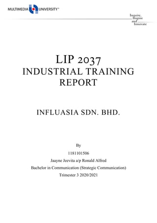 LIP 2037
INDUSTRIAL TRAINING
REPORT
INFLUASIA SDN. BHD.
By
1181101506
Jaayne Jeevita a/p Ronald Alfred
Bachelor in Communication (Strategic Communication)
Trimester 3 2020/2021
 