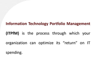 Information Technology Portfolio Management

(ITPfM) is the process through which your

organization can optimize its “return” on IT

spending.
 