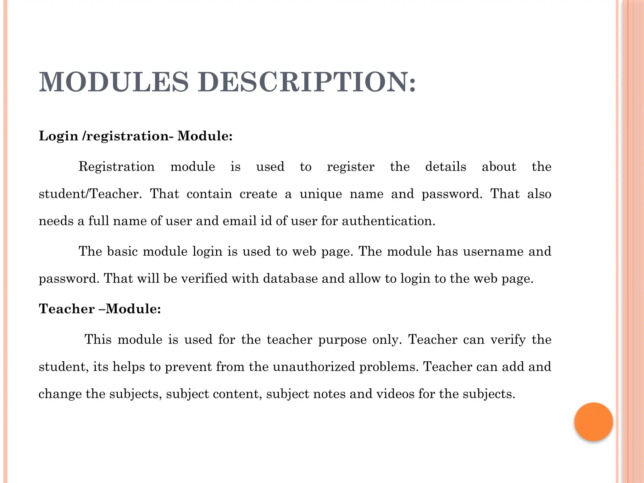 MODULES DESCRIPTION:
Login /registration- Module:
Registration module is used to register the details about the
student/Teacher. That contain create a unique name and password. That also
needs a full name of user and email id of user for authentication.
The basic module login is used to web page. The module has username and
password. That will be verified with database and allow to login to the web page.
Teacher –Module:
This module is used for the teacher purpose only. Teacher can verify the
student, its helps to prevent from the unauthorized problems. Teacher can add and
change the subjects, subject content, subject notes and videos for the subjects.
 