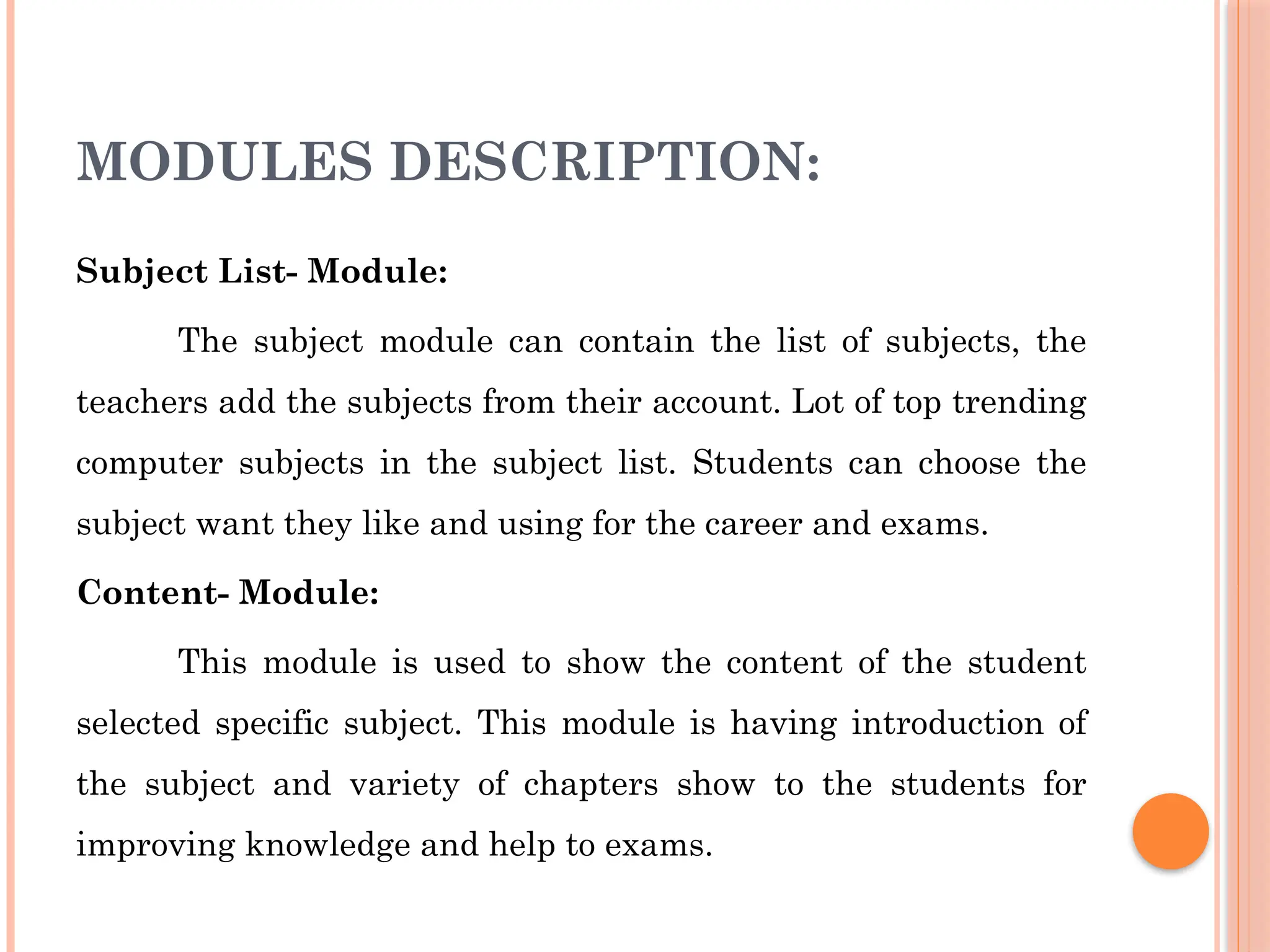 MODULES DESCRIPTION:
Subject List- Module:
The subject module can contain the list of subjects, the
teachers add the subjects from their account. Lot of top trending
computer subjects in the subject list. Students can choose the
subject want they like and using for the career and exams.
Content- Module:
This module is used to show the content of the student
selected specific subject. This module is having introduction of
the subject and variety of chapters show to the students for
improving knowledge and help to exams.
 