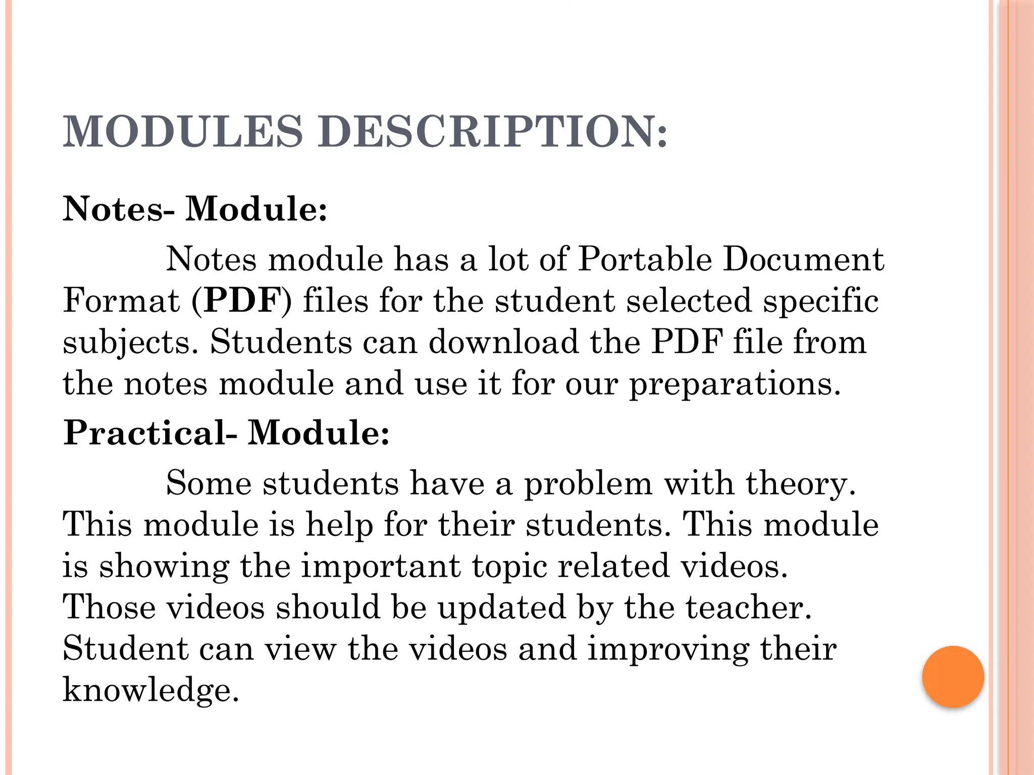 MODULES DESCRIPTION:
Notes- Module:
Notes module has a lot of Portable Document
Format (PDF) files for the student selected specific
subjects. Students can download the PDF file from
the notes module and use it for our preparations.
Practical- Module:
Some students have a problem with theory.
This module is help for their students. This module
is showing the important topic related videos.
Those videos should be updated by the teacher.
Student can view the videos and improving their
knowledge.
 