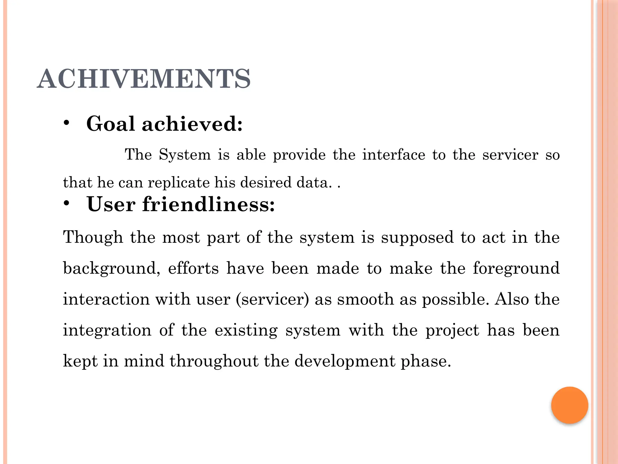 ACHIVEMENTS
• Goal achieved:
The System is able provide the interface to the servicer so
that he can replicate his desired data. .
• User friendliness:
Though the most part of the system is supposed to act in the
background, efforts have been made to make the foreground
interaction with user (servicer) as smooth as possible. Also the
integration of the existing system with the project has been
kept in mind throughout the development phase.
 