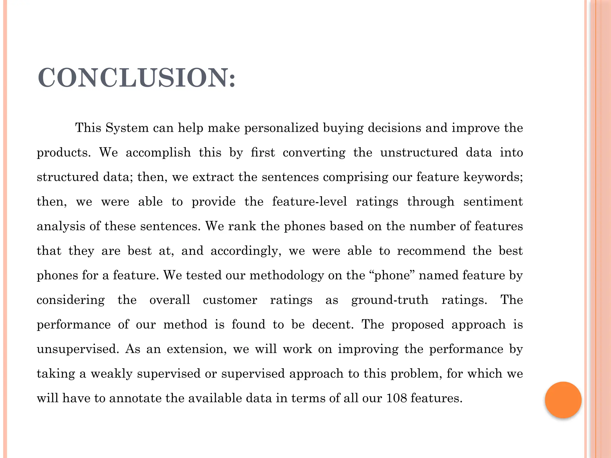 CONCLUSION:
This System can help make personalized buying decisions and improve the
products. We accomplish this by ﬁrst converting the unstructured data into
structured data; then, we extract the sentences comprising our feature keywords;
then, we were able to provide the feature-level ratings through sentiment
analysis of these sentences. We rank the phones based on the number of features
that they are best at, and accordingly, we were able to recommend the best
phones for a feature. We tested our methodology on the “phone” named feature by
considering the overall customer ratings as ground-truth ratings. The
performance of our method is found to be decent. The proposed approach is
unsupervised. As an extension, we will work on improving the performance by
taking a weakly supervised or supervised approach to this problem, for which we
will have to annotate the available data in terms of all our 108 features.
 