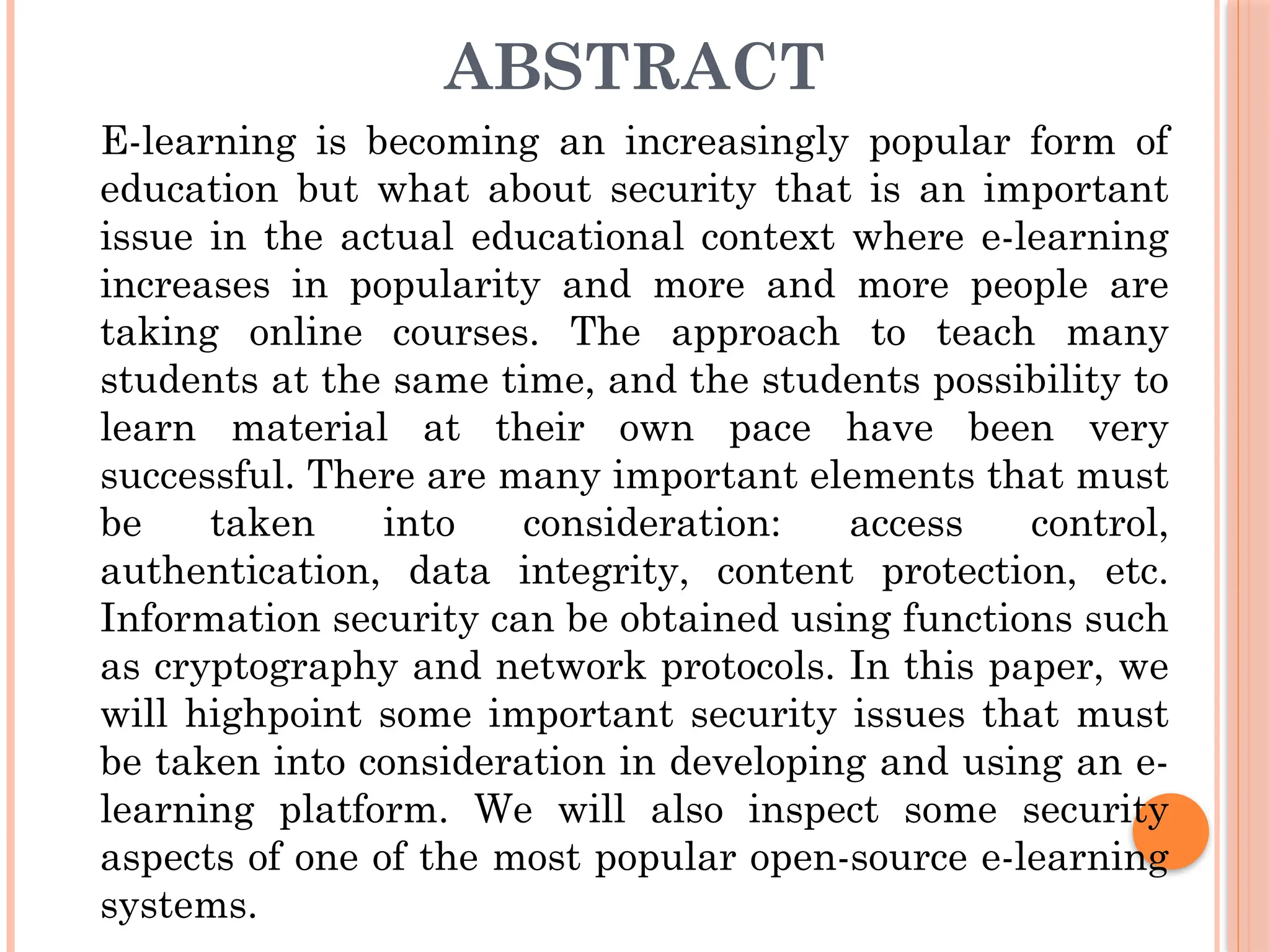 ABSTRACT
E-learning is becoming an increasingly popular form of
education but what about security that is an important
issue in the actual educational context where e-learning
increases in popularity and more and more people are
taking online courses. The approach to teach many
students at the same time, and the students possibility to
learn material at their own pace have been very
successful. There are many important elements that must
be taken into consideration: access control,
authentication, data integrity, content protection, etc.
Information security can be obtained using functions such
as cryptography and network protocols. In this paper, we
will highpoint some important security issues that must
be taken into consideration in developing and using an e-
learning platform. We will also inspect some security
aspects of one of the most popular open-source e-learning
systems.
 