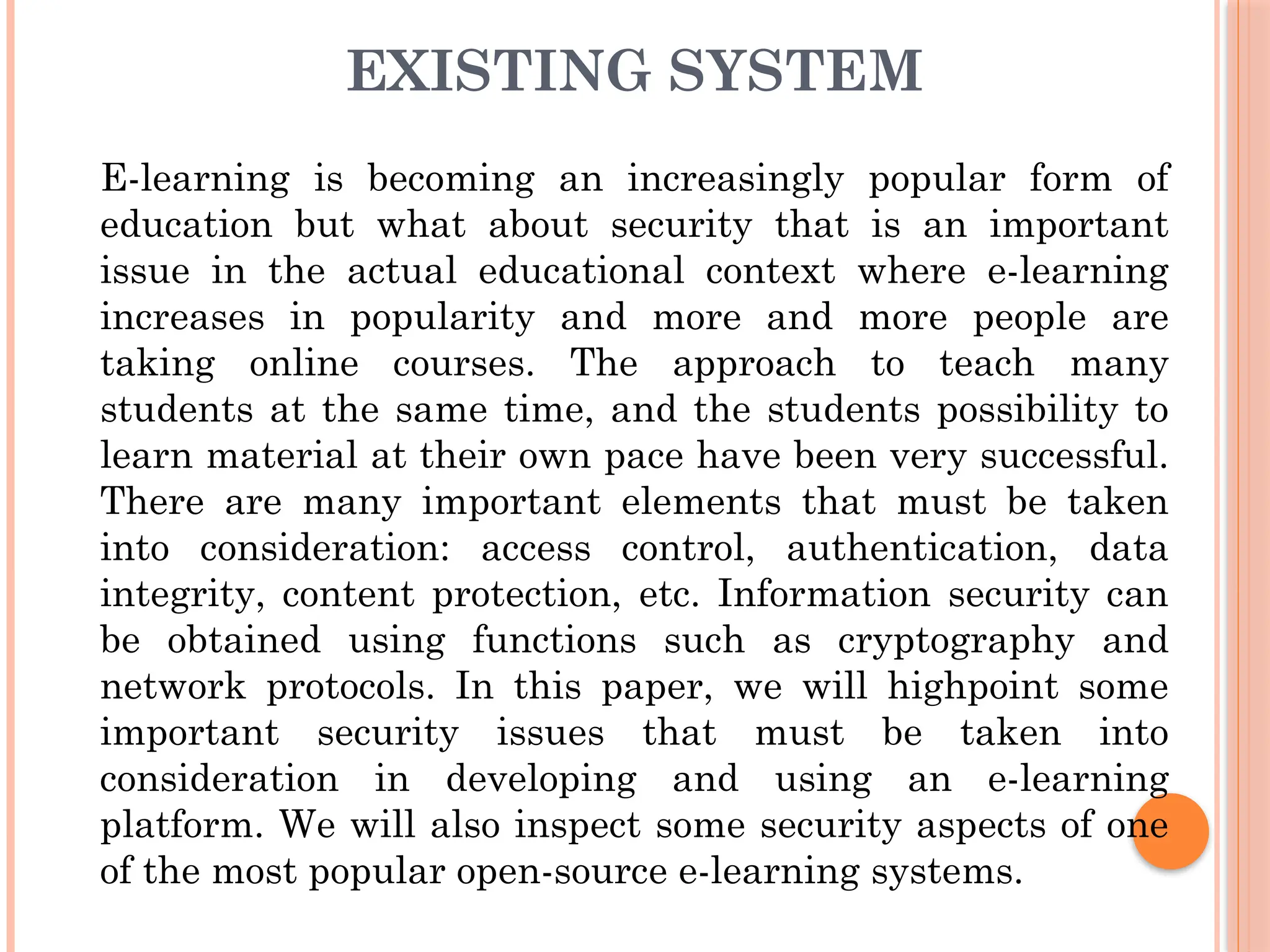 EXISTING SYSTEM
E-learning is becoming an increasingly popular form of
education but what about security that is an important
issue in the actual educational context where e-learning
increases in popularity and more and more people are
taking online courses. The approach to teach many
students at the same time, and the students possibility to
learn material at their own pace have been very successful.
There are many important elements that must be taken
into consideration: access control, authentication, data
integrity, content protection, etc. Information security can
be obtained using functions such as cryptography and
network protocols. In this paper, we will highpoint some
important security issues that must be taken into
consideration in developing and using an e-learning
platform. We will also inspect some security aspects of one
of the most popular open-source e-learning systems.
 