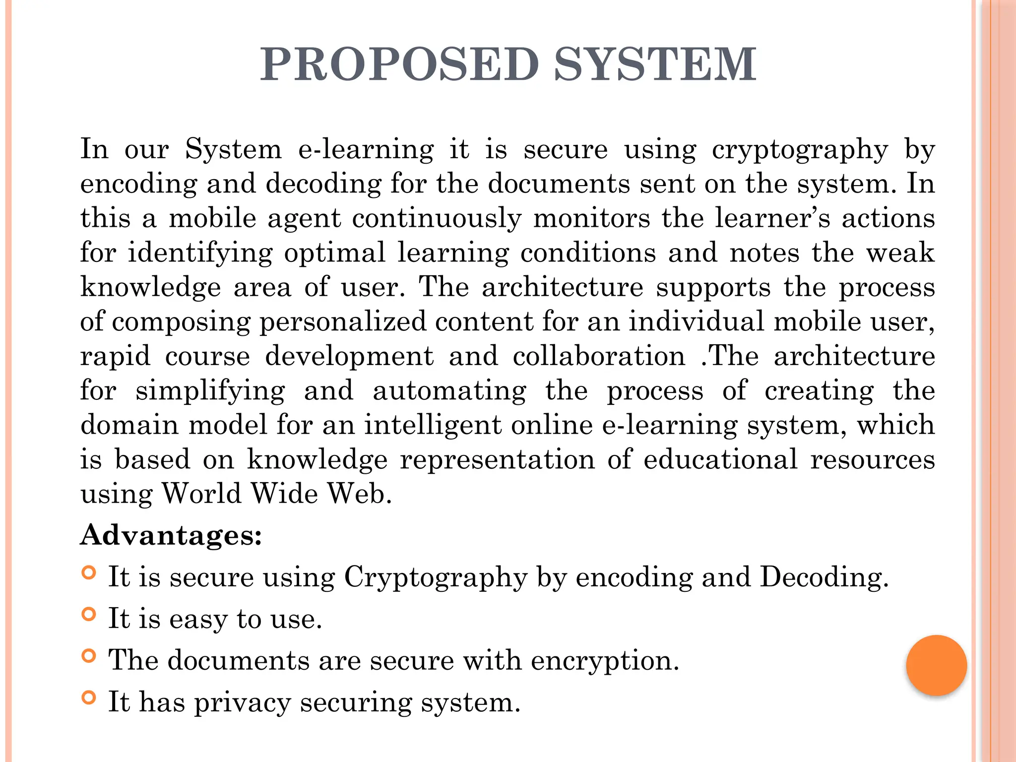 PROPOSED SYSTEM
In our System e-learning it is secure using cryptography by
encoding and decoding for the documents sent on the system. In
this a mobile agent continuously monitors the learner’s actions
for identifying optimal learning conditions and notes the weak
knowledge area of user. The architecture supports the process
of composing personalized content for an individual mobile user,
rapid course development and collaboration .The architecture
for simplifying and automating the process of creating the
domain model for an intelligent online e-learning system, which
is based on knowledge representation of educational resources
using World Wide Web.
Advantages:
 It is secure using Cryptography by encoding and Decoding.
 It is easy to use.
 The documents are secure with encryption.
 It has privacy securing system.
 