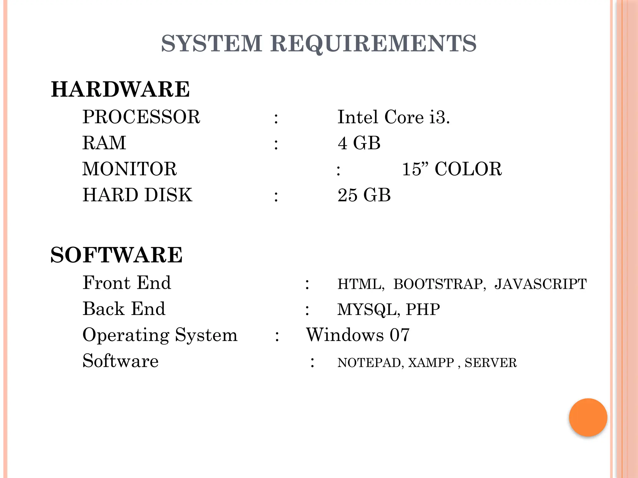 SYSTEM REQUIREMENTS
HARDWARE
PROCESSOR : Intel Core i3.
RAM : 4 GB
MONITOR : 15” COLOR
HARD DISK : 25 GB
SOFTWARE
Front End : HTML, BOOTSTRAP, JAVASCRIPT
Back End : MYSQL, PHP
Operating System : Windows 07
Software : NOTEPAD, XAMPP , SERVER
 
