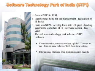 o formed STPI in 1991.
o autonomous body for the management - regulation of
IT Parks
o main aim STPI - develop India into -IT giant - leading
generators -exporters of IT - software within - few
years
o The software technology park scheme - STPI
includes:
 Comprehensive statutory services - global IT sector as
per - foreign trade policy of GOI from time to time.
 International Standard Data Communication Facility
 
