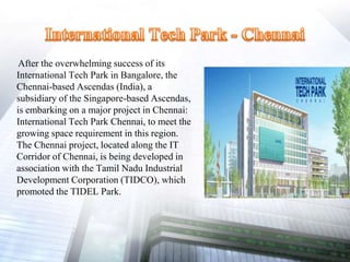 After the overwhelming success of its
International Tech Park in Bangalore, the
Chennai-based Ascendas (India), a
subsidiary of the Singapore-based Ascendas,
is embarking on a major project in Chennai:
International Tech Park Chennai, to meet the
growing space requirement in this region.
The Chennai project, located along the IT
Corridor of Chennai, is being developed in
association with the Tamil Nadu Industrial
Development Corporation (TIDCO), which
promoted the TIDEL Park.
 