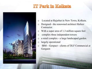 o Located at Rajarhat in New Town, Kolkata.
o Designed - the renowned architect Hafeez
Contractor.
o With a super area of 1.3 million square feet
o complex three independent towers
o a retail complex - a large landscaped garden.
o largely operational
o IBM – Genpact - clients of DLF Commercial at
Gurgaon
 