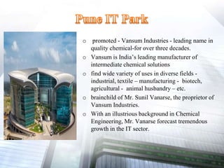 o promoted - Vansum Industries - leading name in
quality chemical-for over three decades.
o Vansum is India’s leading manufacturer of
intermediate chemical solutions
o find wide variety of uses in diverse fields -
industrial, textile – manufacturing - biotech,
agricultural - animal husbandry – etc.
o brainchild of Mr. Sunil Vanarse, the proprietor of
Vansum Industries.
o With an illustrious background in Chemical
Engineering, Mr. Vanarse forecast tremendous
growth in the IT sector.
 