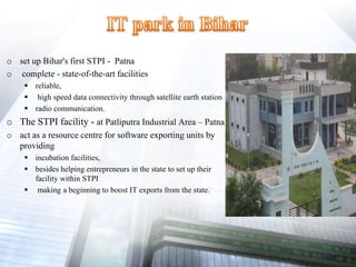 o set up Bihar's first STPI - Patna
o complete - state-of-the-art facilities
 reliable,
 high speed data connectivity through satellite earth station
 radio communication.
o The STPI facility - at Patliputra Industrial Area – Patna
o act as a resource centre for software exporting units by
providing
 incubation facilities,
 besides helping entrepreneurs in the state to set up their
facility within STPI
 making a beginning to boost IT exports from the state.
 