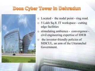 o Located - the nodal point - ring road.
o 5 Lakh Sq.ft. IT workspace - cutting
edge facilities
o stimulating ambience - convergence -
civil engineering expertise of IDEB
o the investor-friendly policies of
SIDCUL, an arm of the Uttaranchal
Government.
 