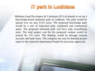 Malhotra Land Developers & Colonisers (P) Ltd intends to set up a
knowledge-based industrial park in Ludhiana. The park would be
spread over an area 53.63 acres. The proposed knowledge park
would be a mix of industrial park, residential and commercial
space. The proposed industrial park will have only no-polluting
units. The total project cost for the proposed venture would be
around Rs 176 crore. The funding would be through internal
accruals and bank loans. The company has sent its detailed project
report to the industrial department Punjab for necessary approvals.
 
