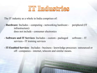 The IT industry as a whole in India comprises of:
- Hardware: Includes – computing - networking hardware - peripheral (IT
infrastructure)
does not include - consumer electronics
- Software and IT Services: Includes – custom - packaged software – IT
services - IT training services
- IT-Enabled Services : Includes - business - knowledge processes outsourced or
off - companies - internet, telecom and similar means.
 