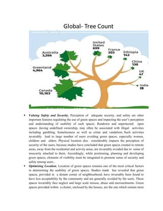 .
 Valuing Safety and Security; Perception of adequate security, and safety are other
important features regulating the use of green spaces and impacting the user’s perception
and understanding of usability of such spaces. Rundown and unprotected open
spaces ,having undefined ownership, may often be associated with illegal activities
including gambling, homelessness as well as crime and vandalism. Such activities
invariably lead to large number of users avoiding green spaces, especially women,
children and elders. Physical location also considerably impacts the perception of
security of the users, because studies have concluded that green spaces created in remote
areas, away from the residential and activity areas, are invariably avoided due to sense of
insecurity attached to them. Accordingly, while positioning, planning and developing
green spaces, elements of visibility must be integrated to promote sense of security and
safety among users..
 Optimising Location; Location of green spaces remains one of the most critical factors
in determining the usability of green spaces. Studies made has revealed that green
spaces, provided in a distant corner of neighbourhood, have invariably been found to
have less acceptability by the community and are generally avoided by the users. These
spaces invariably face neglect and large scale misuse, abuse and encroachments. Green
spaces provided within a cluster, enclosed by the houses, are the one which remain most
 