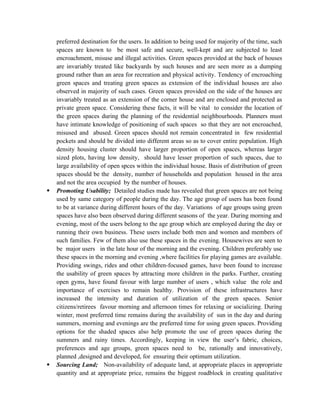 preferred destination for the users. In addition to being used for majority of the time, such
spaces are known to be most safe and secure, well-kept and are subjected to least
encroachment, misuse and illegal activities. Green spaces provided at the back of houses
are invariably treated like backyards by such houses and are seen more as a dumping
ground rather than an area for recreation and physical activity. Tendency of encroaching
green spaces and treating green spaces as extension of the individual houses are also
observed in majority of such cases. Green spaces provided on the side of the houses are
invariably treated as an extension of the corner house and are enclosed and protected as
private green space. Considering these facts, it will be vital to consider the location of
the green spaces during the planning of the residential neighbourhoods. Planners must
have intimate knowledge of positioning of such spaces so that they are not encroached,
misused and abused. Green spaces should not remain concentrated in few residential
pockets and should be divided into different areas so as to cover entire population. High
density housing cluster should have larger proportion of open spaces, whereas larger
sized plots, having low density, should have lesser proportion of such spaces, due to
large availability of open spces within the individual house. Basis of distribution of green
spaces should be the density, number of households and population housed in the area
and not the area occupied by the number of houses.
 Promoting Usability; Detailed studies made has revealed that green spaces are not being
used by same category of people during the day. The age group of users has been found
to be at variance during different hours of the day. Variations of age groups using green
spaces have also been observed during different seasons of the year. During morning and
evening, most of the users belong to the age group which are employed during the day or
running their own business. These users include both men and women and members of
such families. Few of them also use these spaces in the evening. Housewives are seen to
be major users in the late hour of the morning and the evening. Children preferably use
these spaces in the morning and evening ,where facilities for playing games are available.
Providing swings, rides and other children-focused games, have been found to increase
the usability of green spaces by attracting more children in the parks. Further, creating
open gyms, have found favour with large number of users , which value the role and
importance of exercises to remain healthy. Provision of these infrastructures have
increased the intensity and duration of utilization of the green spaces. Senior
citizens/retirees favour morning and afternoon times for relaxing or socializing. During
winter, most preferred time remains during the availability of sun in the day and during
summers, morning and evenings are the preferred time for using green spaces. Providing
options for the shaded spaces also help promote the use of green spaces during the
summers and rainy times. Accordingly, keeping in view the user’s fabric, choices,
preferences and age groups, green spaces need to be, rationally and innovatively,
planned ,designed and developed, for ensuring their optimum utilization.
 Sourcing Land; Non-availability of adequate land, at appropriate places in appropriate
quantity and at appropriate price, remains the biggest roadblock in creating qualitative
 