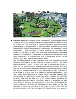 Generating Resources; Urban green spaces remain resource and cost-intensive not only
in sourcing land but also planning, designing, developing and maintain them. Looking at
the life-cycle cost of the green spaces, it has been concluded that green spaces involve
lot of resources for maintaining them, in terms of manpower, equipment, water charges,
cost of periodic additions and alterations etc., which makes their maintenance highly
cost-intensive. Limited availability of financial resources with urban local bodies
coupled with low priority accorded to the green spaces, finding adequate resources for
greening cities always remain a distant dream. In the absence of a robust scientific basis
of the health benefits, it becomes all the more difficult to make a strong case for
allocating scarce public resources for urban green spaces.
Due to limited availability of funds, most of the urban areas remain deficient in the
availability of green spaces. It is said , as against the prescribed norms of 9 sqm, Indian
cities have availability of only 2.7sqm of green space ,on per capita basis. In order to
bridge this gap, large allocation of resources will be essential. However, there exists
numerous options for raising resources for providing and maintaining urban green spaces.
Best option to maintain and develop the green spaces will be to make local residents’
active partner by involving them in the planning, developing and maintaining green
spaces falling within their complexes. Resident Welfare Association and Co-operative
societies need to be roped in for this purpose. Many urban local bodies, plan and develop
the green spaces and then hand over to the Resident Welfare Associations for
maintenance and upkeep by paying them charges based on the pre-defined area based
norms. This helps in reducing the maintenance cost of green spaces. Involving corporate
sectors in planning , developing and maintenance of green spaces, can help local
authorities in meeting the entire cost of such spaces by merely giving them the
advertisement rights to showcase and display their industries in the green spaces. In
 