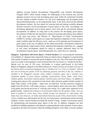 addition, levying Internal Development Charges(IDC) and External Development
Charges( EDC), which include charges for landscaping of the licensed area, provide
adequate resources for not only developing green areas within the sanctioned township,
but also making available resources for city level landscaping and developing green
spaces/belts/playgrounds, on the proportionate basis. It has been observed that planned
development remains the best option for sourcing land and making available adequate
financial resources for the development of green spaces in the cities. Accordingly, for
developing appropriate level of green spaces, cities must opt for and promote planned
development. In addition, to using land as the resource for developing green spaces,
Government of India has also launched a scheme for greening and making value addition
to the cities and towns. Atal Mission of Rejuvenation of Urban Transformation
(AMRUT), includes green spaces as a major and important component of cities. Sources
made available under the Mission can be made use of for planning and development of
green spaces in the city. In addition, all the urban local bodies, development authorities,
Housing Boards, Improvement Trusts, Industrial Development Authorities etc., engaged
in real estate development should be asked to earmark dedicated funds for the
development of green spaces and landscaping the city, where they are operating.
Singapore Experiment with Green Spaces -Vertical Gardens; For overcoming the limitations
of availability of adequate land, imposed by being an island country, Singapore is experimenting
with number of options to increase the green footprints in the city. One of the innovative options
used, is to create vertical gardens in area reclaimed from the sea, known as, ‘Garden by the Bay’.
Spread over an area of 250 acres, the Garden is ,a nature park located in the Central
Region of Singapore, adjacent to the Marina Reservoir. Garden has been developed as the part of
the nation's plans to transform Singapore from a "Garden City" to a "City in a Garden", with the
sole aim of raising the quality of life by enhancing greenery and flora in the city. Gardens is
intended to be Singapore's premier urban outdoor recreation space and a national icon,
containing number of green options including conservatories; flower dome; cloud forest;
children garden; horticulture themed gardens; bayfront plaza and floral fantasy. In addition to
creating green spaces at the ground level and various other elements; garden includes number of
Super Trees created in the garden. Super trees, are high-tech tree like structures, ranging in
height from 80-160 feet, with trunks acting as vertical gardens laced with more than 1,50,000
living plants and having provision of sourcing solar energy, for a night show organized in the
garden besides shading and working as environmental engines for the gardens. Super trees are
home to number of exotic ferns, vines, orchids, having vast collection of other plants. The
Super trees also showcase air intake and exhaust functions as part of the conservatories' cooling
systems. Garden serve dual purpose for the city, involving leisure, entertainment and de-stressing
residents, visitors, tourists besides providing the benefit of large number of trees/green spaces
for decarbonizing and promoting green spaces in the city. In addition, Singapore has also
modified its building regulations, providing for compensating the entire quantum of green space,
occupied by the built environment within the building designed, in the shape of terrace gardens/
 