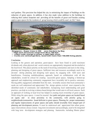 roof gardens. This provision has helped the city in minimizing the impact of buildings on the
reduction of green spaces. In addition, it has also made value addition to the buildings in
reducing their carbon footprints and providing all the benefits of green roof besides creating
captive open spaces for the residents of group housing which could be used on 24x7 basis.
Conclusion
Looking at the genesis and operation, green-spaces have been found to yield maximum
dividends only when physical and social contexts are appropriately integrated and dovetailed at
the local level. This places priority on the need of involving communities and users in the siting,
planning and designing of green spaces. Sufficient time and resources accordingly need to be
devoted during planning and designing such spaces, by engaging with both users and
beneficiaries. Fostering multidisciplinary approach, based on collaboration with all the
stakeholders, would be critical for creating successful green spaces. Adopting a bottom-up
approach and emphasizing community engagement have invariably led to positive outcomes.
Having public engagement embedded from the start, invariably ensures that local community’s
needs are well understood and appreciated. The design options evolved must respond to the
identified needs of community and stakeholders. Juxtaposing local understanding and good
practices ,can help in evolving evidence-based design that would cater to all local contexts. Such
an approach of working at local level has helped in creating local ownership of green spaces.
While siting the open spaces it must be ensured that parks and green spaces are located based
on equity and in close proximity to the community, with priority going to
neighborhoods/communities found deficient in green spaces. Planning for proper maintenance
and regular improvements of green spaces and parks should invariably form integral part of
planning and development process. It must be understood and appreciated that urban green-
space interventions always remain long-term investments and accordingly, need to be integrated
with long term development strategies and planning frameworks, including Master plans/
 