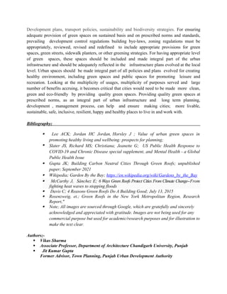 Development plans, transport policies, sustainability and biodiversity strategies. For ensuring
adequate provision of green spaces on sustained basis and on prescribed norms and standards,
prevailing development control regulations building bye-laws, zoning regulations must be
appropriately, reviewed, revised and redefined to include appropriate provisions for green
spaces, green streets, sidewalk planters, or other greening strategies. For having appropriate level
of green spaces, these spaces should be included and made integral part of the urban
infrastructure and should be adequately reflected in the infrastructure plans evolved at the local
level. Urban spaces should be made integral part of all policies and plans evolved for creating
healthy environment, including green spaces and public spaces for promoting leisure and
recreation. Looking at the multiplicity of usages, multiplicity of purposes served and large
number of benefits accruing, it becomes critical that cities would need to be made more clean,
green and eco-friendly by providing quality green spaces. Providing quality green spaces at
prescribed norms, as an integral part of urban infrastructure and long term planning,
development , management process, can help and ensure making cities; more livable,
sustainable, safe, inclusive, resilient, happy and healthy places to live in and work with.
Bibliography;
 Lee ACK; Jordan HC Jordan, Horsley J ; Value of urban green spaces in
promoting healthy living and wellbeing: prospects for planning;
 Slater JS, Richard MS; Christiana; Jeanette G; US Public Health Response to
COVID-19 and Chronic Disease special supplement, and Mental Health - a Global
Public Health Issue
 Gupta JK; Building Carbon Neutral Cities Through Green Roofs; unpublished
paper; September 2021
 Wikipedia; Garden By the Bay; https://en.wikipedia.org/wiki/Gardens_by_the_Bay
 McCarthy J, Sánchez E; 6 Ways Green Roofs Protect Cities From Climate Change--From
fighting heat waves to stopping floods
 Davis C; 4 Reasons Green Roofs Do A Building Good; July 13, 2015
 Rosenzweig, et.; Green Roofs in the New York Metropolitan Region, Research
Report,"
 Note; All images are sourced through Google, which are gratefully and sincerely
acknowledged and appreciated with gratitude. Images are not being used for any
commercial purpose but used for academic/research purposes and for illustration to
make the text clear.
Authors;-
 Vikas Sharma
 Associate Professor, Department of Architecture Chandigarh University, Punjab
 Jit Kumar Gupta
Former Advisor, Town Planning, Punjab Urban Development Authority
 
