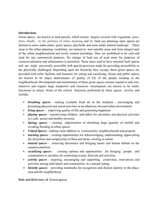 Introduction;
Green spaces are known as land parcels, which remain largely covered with vegetation, grass,
trees, shrubs. in the parlance of urban planning and in land use planning, open spaces are
defined as areas under parks, green spaces, playfields and areas under natural landscape . These
areas in the urban planning vocabulary, are termed as non-saleable areas and form integral part
of the urban neighbourhood and newly created townships. They are prohibited to be sold and
used for any commercial purposes. No change of land use of such areas for purposes of
commercialisation and urbanisation is permitted. These areas tend to have minimal built spaces
and are made universally accessible with special provision made for providing accessibility to
the physically challenged. Depending upon the hierarchy they occupy, these green spaces are
provided with toilet facilities and furniture for sitting and socialising. Green and public spaces
are known to be major determinants of quality of life of the people residing in the
neighbourhood. Development and maintenance of these green spaces remain expensive and cost-
intensive and require large manpower and resources. Greenspaces are known to be multi-
functional in nature. Some of the critical functions performed by these spaces involve and
include;
 breathing spaces – making available fresh air to the residents , encouraging and
promoting physical and social activities in an otherwise stressed urban environment
 living spaces – improving quality of life and generating happiness
 playing spaces – incentivizing children and elders for adventure and physical activities
in a safe, secure and healthy environs.
 Spongy spaces – creating opportunities of absorbing large quantity of rainfall and
avoiding flooding in urban spaces
 Valued Spaces ; making value addition to communities, neighbourhoods and property
 learning spaces - creating opportunities for acknowledging, understanding, appreciating
the diversities and complexities of flora and fauna existing in nature
 natural spaces – removing disconnect and bringing nature and human habitat on the
common platform
 socializing spaces - creating options and opportunities for bringing people and
communities to socialize for celebrating events, festivals and activities
 activity spaces – inspiring, encouraging and supporting creativities, innovations and
activities among individuals and communities in a natural setting
 Identity spaces- providing landmarks for recognition and distinct identity to the place,
area and the neighborhood.
Role and Relevance of Green spaces
 