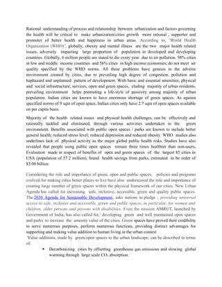 Rational understanding of process and relationship between urbanization and factors governing
the health will be critical to make urbanization/cities growth more rational , supporter and
promoter of better health and happiness in urban areas. According to, ’World Health
Organization (WHO)’, globally, obesity and mental illness are the two major health related
issues, adversely impacting large proportion of population in developed and developing
countries. Globally, 6 million people are stated to die every year due to air pollution. 98% cities
in low and middle income countries and 56% cities in high income economies; do not meet air
quality specified by the WHO norms. All these problems have genesis in the adverse
environment created by cities, due to prevailing high degree of congestion, pollution and
haphazard and unplanned pattern of development. With basic and essential amenities; physical
and social infrastructure; services, open and green spaces, eluding majority of urban residents,
prevailing environment helps promoting a life-style of passivity among majority of urban
population. Indian cities are known to have enormous shortage of green spaces. As against
specified norms of 9 sqm of open space, Indian cities only have 2.7 sqm of open spaces available
on per capita basis.
Majority of the health related issues and physical health challenges, can be effectively and
rationally tackled and eliminated, through various activities undertaken in the green
environment. Benefits associated with public open spaces / parks are known to include better
general health; reduced stress level; reduced depression and reduced obesity. WHO studies also
underlines lack of physical activity as the major global public health risks. Studies have also
revealed that people using public open spaces remain three times healthier than non-users.
Evaluation made in respect of benefits of open and green spaces of the largest 85 cities in
USA (population of 57.2 million), found health savings from parks, estimated to be order of
$3.08 billion
Considering the role and importance of green, open and public spaces, policies and programs
evolved for making cities better places to live have also underscored the role and importance of
creating large number of green spaces within the physical framework of our cities. New Urban
Agenda has called for increasing safe, inclusive, accessible, green and quality public spaces.
The 2030 Agenda for Sustainable Development, asks nations to pledge ; providing universal
access to safe, inclusive and accessible, green and public spaces, in particular, for women and
children, older persons and persons with disabilities. Even the mission AMRUT, launched by
Government of India, has also called for,’ developing green and well maintained open spaces
and parks to increase the amenity value of the cities. Green spaces have proved their credibility
to serve numerous purposes, perform numerous functions, providing distinct advantages for
supporting and making value addition to human living in the urban context
Value additions, made by green/open spaces to the urban landscape, can be described in terms
of;
 Decarbonizing cities by offsetting greenhouse gas emissions and slowing global
warming.through large scale CO2 absorption.
 