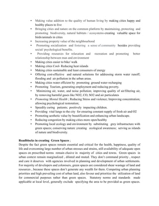 • Making value addition to the quality of human living by making cities happy and
healthy places to live
• Bringing cities and nature on the common platform by maintaining, protecting and
promoting biodiversity, natural habitats / ecosystems-creating valuable space for
birds/animals in cities
• Increasing property value of the neighbourhood
• Promoting socialization and fostering a sense of community besides providing
social/ psychological benefits.
• Providing resources for relaxation and recreation and promoting better
relationship between man and environment
• Making cities easier to bike/ walk
• Making cities Cool- Reducing heat islands
• Making cities sustainable and least consumers of energy
• Offering cost-effective and natural solutions for addressing storm water runoff;
flooding and air pollution in the urban areas.
• Making cities water efficient by promoting ground water recharging
• Promoting Tourism, generating employment and reducing poverty.
• Minimizing air, water, and noise pollution; improving quality of air/filtering air,
by removing harmful gases like NO2, CO, SO2 and air particulates
• Promoting Mental Health ; Reducing Stress and violence; Improving concentration;
allowing psychological restoration;
• Speedily curing patients; positively impacting children.
• Providing vital lungs to the city for ensuring constant supply of fresh air and O2
• Promoting aesthetic value by beautification and enhancing urban landscape.
• Reducing congestion by making cities more open/healthy
• Promoting local ecology and environment by substituting grey infrastructure with
green spaces; conserving nature ;creating ecological awareness; serving as islands
of nature and biodiversity.
Roadblocks in creating Green Spaces ;
Despite the fact green spaces remain essential and critical for the health, happiness, quality of
life and overcoming large number of urban stresses and strains, still availability of adequate open
spaces on prescribed norms remain elusive in majority of cities and towns. Green spaces in
urban context remain marginalized , diluted and muted. They don’t command priority , respect
and care it deserves with agencies involved in planning and development of urban settlements.
For majority of developers and colonisers, green spaces are considered shear wastage of land and
resources , because these spaces don’t generate any wealth for them. Competing urban planning
priorities and high prevailing cost of urban land, also favour and prioritize the utilization of land
for commercial purposes rather than green spaces. Statutory norms and standards made
applicable at local level, generally exclude specifying the area to be provided as green spaces.
 