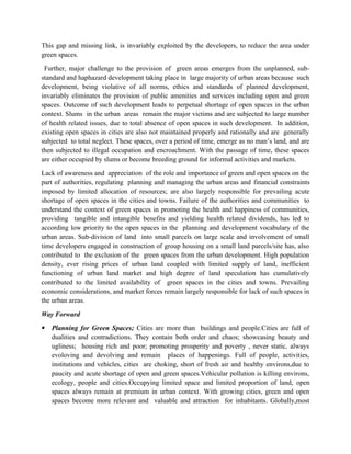 This gap and missing link, is invariably exploited by the developers, to reduce the area under
green spaces.
Further, major challenge to the provision of green areas emerges from the unplanned, sub-
standard and haphazard development taking place in large majority of urban areas because such
development, being violative of all norms, ethics and standards of planned development,
invariably eliminates the provision of public amenities and services including open and green
spaces. Outcome of such development leads to perpetual shortage of open spaces in the urban
context. Slums in the urban areas remain the major victims and are subjected to large number
of health related issues, due to total absence of open spaces in such development. In addition,
existing open spaces in cities are also not maintained properly and rationally and are generally
subjected to total neglect. These spaces, over a period of time, emerge as no man’s land, and are
then subjected to illegal occupation and encroachment. With the passage of time, these spaces
are either occupied by slums or become breeding ground for informal activities and markets.
Lack of awareness and appreciation of the role and importance of green and open spaces on the
part of authorities, regulating planning and managing the urban areas and financial constraints
imposed by limited allocation of resources; are also largely responsible for prevailing acute
shortage of open spaces in the cities and towns. Failure of the authorities and communities to
understand the context of green spaces in promoting the health and happiness of communities,
providing tangible and intangible benefits and yielding health related dividends, has led to
according low priority to the open spaces in the planning and development vocabulary of the
urban areas. Sub-division of land into small parcels on large scale and involvement of small
time developers engaged in construction of group housing on a small land parcels/site has, also
contributed to the exclusion of the green spaces from the urban development. High population
density, ever rising prices of urban land coupled with limited supply of land, inefficient
functioning of urban land market and high degree of land speculation has cumulatively
contributed to the limited availability of green spaces in the cities and towns. Prevailing
economic considerations, and market forces remain largely responsible for lack of such spaces in
the urban areas.
Way Forward
 Planning for Green Spaces; Cities are more than buildings and people.Cities are full of
dualities and contradictions. They contain both order and chaos; showcasing beauty and
ugliness; housing rich and poor; promoting prosperity and poverty , never static, always
evoloving and devolving and remain places of happenings. Full of people, activities,
institutions and vehicles, cities are choking, short of fresh air and healthy environs,due to
paucity and acute shortage of open and green spaces.Vehicular pollution is killing environs,
ecology, people and cities.Occupying limited space and limited proportion of land, open
spaces always remain at premium in urban context. With growing cities, green and open
spaces become more relevant and valuable and attraction for inhabitants. Globally,most
 